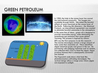 GREEN PETROLEUM
 In 1985, the hole in the ozone layer has scared
the international community. The images are
available through NASA. We noted the harmful
effects of some chemicals on the ozone layer of
the Earth. Following this discovery , the Montreal
Protocol , an international agreement was created
to eliminate harmful substances in the atmosphere.
 In the same line of ideas , green oil is designed to
provide renewable energy while eliminating the
greenhouse gas emissions that cause global
warming. The process is inspired by nature .
 BFS was the first company to do this research .
The marine microalgae contain a large amount of
fatty acids that resembles oil . Were identified
algae industrial grade and grown in the sun . By
partnering with polluting industries such as cement,
are collected their CO2 to feed the algae. Algae
produce biomass that is subsequently converted
into biofuel.
 The Hopscotch code shows what look like
photobioreactors cultivating microalgae. The
vertical design allows a large area where algae
are exposed to sunlight.
 