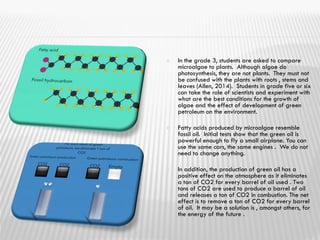  In the grade 3, students are asked to compare
microalgae to plants. Although algae do
photosynthesis, they are not plants. They must not
be confused with the plants with roots , stems and
leaves (Allen, 2014). Students in grade five or six
can take the role of scientists and experiment with
what are the best conditions for the growth of
algae and the effect of development of green
petroleum on the environment.
 Fatty acids produced by microalgae resemble
fossil oil. Initial tests show that the green oil is
powerful enough to fly a small airplane. You can
use the same cars, the same engines . We do not
need to change anything.
 In addition, the production of green oil has a
positive effect on the atmosphere as it eliminates
a ton of CO2 for every barrel of oil used . Two
tons of CO2 are used to produce a barrel of oil
and releases a ton of CO2 in combustion. The net
effect is to remove a ton of CO2 for every barrel
of oil. It may be a solution is , amongst others, for
the energy of the future .
 