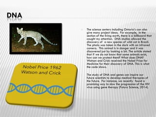 DNA
 The science centers including Ontario’s can also
give many project ideas. For example, in the
section of the living earth, there is a billboard that
caught my attention. DNA studies allowed the
discovery of a new species of wild cat in Brazil.
The photo was taken in the dark with an infrared
camera. This animal is in danger and it was
discovered just by looking a bit. The article stated
that if we do not know that some animals exist,
how can we protect them? What does DNA?
Watson and Crick received the Nobel Prize for
Medicine for their discovery of DNA. This is what
the code shows.
 The study of DNA and genes can inspire our
future scientists to develop medical therapies of
the future. For instance, we recently found a
promising way to slow the progression of the HIV
virus using gene therapy (Futura Science, 2014).
 