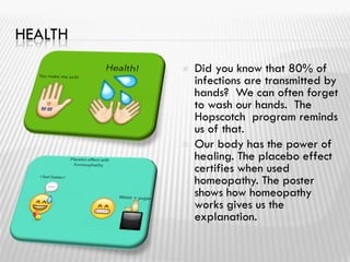 HEALTH
 Did you know that 80% of
infections are transmitted by
hands? We can often forget
to wash our hands. The
Hopscotch program reminds
us of that.
 Our body has the power of
healing. The placebo effect
certifies when used
homeopathy. The poster
shows how homeopathy
works gives us the
explanation.
 