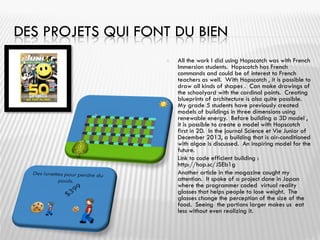 DES PROJETS QUI FONT DU BIEN
 All the work I did using Hopscotch was with French
Immersion students. Hopscotch has French
commands and could be of interest to French
teachers as well. With Hopscotch , it is possible to
draw all kinds of shapes . Can make drawings of
the schoolyard with the cardinal points. Creating
blueprints of architecture is also quite possible.
My grade 5 students have previously created
models of buildings in three dimensions using
renewable energy. Before building a 3D model ,
it is possible to create a model with Hopscotch
first in 2D. In the journal Science et Vie Junior of
December 2013, a building that is air-conditioned
with algae is discussed. An inspiring model for the
future.
 Link to code efficient building :
http://hop.sc/JSEb1g
 Another article in the magazine caught my
attention. It spoke of a project done in Japan
where the programmer coded virtual reality
glasses that helps people to lose weight. The
glasses change the perception of the size of the
food. Seeing the portions larger makes us eat
less without even realizing it.
 