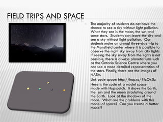FIELD TRIPS AND SPACE
 The majority of students do not have the
chance to see a sky without light pollution.
What they see is the moon, the sun and
some stars. Students can leave the city and
see a sky without light pollution. Our
students make an annual three-day trip to
the Mansfield center where it is possible to
observe the night sky away from city lights.
If seeing the sky away from the lights is not
possible, there is always planetariums such
as the Ontario Science Centre where you
can see a more detailed representation of
the stars. Finally, there are the images of
NASA.
 Link code space: http://hop.sc/1fzOx0z
 Here is the code of a model space
made ​​with Hopscotch. It shows the Earth,
the sun and the moon circulating around
the Earth. Look at the shadows of the
moon. What are the problems with this
model of space? Can you create a better
model?
 