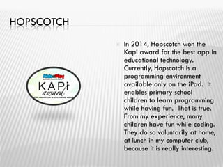 HOPSCOTCH
 In 2014, Hopscotch won the
Kapi award for the best app in
educational technology.
Currently, Hopscotch is a
programming environment
available only on the iPad. It
enables primary school
children to learn programming
while having fun. That is true.
From my experience, many
children have fun while coding.
They do so voluntarily at home,
at lunch in my computer club,
because it is really interesting.
 