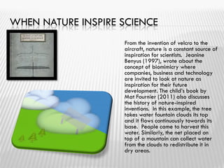 WHEN NATURE INSPIRE SCIENCE
From the invention of velcro to the
aircraft, nature is a constant source of
inspiration for scientists. Jeanine
Benyus (1997), wrote about the
concept of biomimicry where
companies, business and technology
are invited to look at nature as
inspiration for their future
development. The child’s book by
Mat Fournier (2011) also discusses
the history of nature-inspired
inventions. In this example, the tree
takes water fountain clouds its top
and it flows continuously towards its
base. People came to harvest this
water. Similarly, the net placed on
top of a mountain can collect water
from the clouds to redistribute it in
dry areas.
 