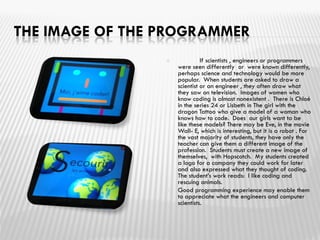 THE IMAGE OF THE PROGRAMMER
 If scientists , engineers or programmers
were seen differently or were known differently,
perhaps science and technology would be more
popular. When students are asked to draw a
scientist or an engineer , they often draw what
they saw on television. Images of women who
know coding is almost nonexistent . There is Chloé
in the series 24 or Lisbeth in The girl with the
dragon Tattoo who give a model of a woman who
knows how to code. Does our girls want to be
like these models? There may be Eve, in the movie
Wall- E, which is interesting, but it is a robot . For
the vast majority of students, they have only the
teacher can give them a different image of the
profession. Students must create a new image of
themselves, with Hopscotch. My students created
a logo for a company they could work for later
and also expressed what they thought of coding.
The student’s work reads: I like coding and
rescuing animals.
 Good programming experience may enable them
to appreciate what the engineers and computer
scientists.
 