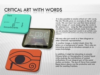 CRITICAL ART WITH WORDS
 It is also possible to create critical art with words.
The site Wordle gives an example of the art with
words. We can insert text and then have several
artistic images of words made ​​using the words in
the selected text. Using the TED presentation with
Jonathan Trent about biofuels made ​​from algae,
we can encode important words in an artistic way.
(http://www.ted.com/talks/jonathan_trent_energy_from_floating_algae_
pods.html )
 We may also put words in a Venn diagram or
other schematic representation.
 In another image, a student simply drew the
letters on a background of space. This is also an
interesting exercise to introduce concepts or to
assess knowledge.
 In addition, it might be interesting to encode
Chinese letters or hieroglyphics of ancient Egypt
while studying the contributions of ancient
civilizations. It is an integral part of the social
studies curriculum. The eye of Horus from ancient
Egypt shown above was the protection and was
used for counting fractions.
 