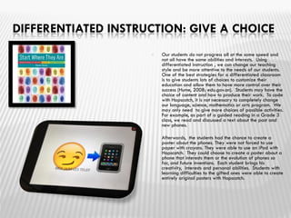 DIFFERENTIATED INSTRUCTION: GIVE A CHOICE
 Our students do not progress all at the same speed and
not all have the same abilities and interests. Using
differentiated instruction , we can change our teaching
style and be more attentive to the needs of our students.
One of the best strategies for a differentiated classroom
is to give students lots of choices to customize their
education and allow them to have more control over their
success (Hume, 2008; edu.gov.on). Students may have the
choice of content and how to produce their work. To code
with Hopscotch, it is not necessary to completely change
our language, science, mathematics or arts program. We
may only need to give more choices of possible activities.
For example, as part of a guided reading in a Grade 3
class, we read and discussed a text about the past and
new phones.
 Afterwards, the students had the chance to create a
poster about the phones. They were not forced to use
paper with crayons. They were able to use an iPad with
Hopscotch. They could choose to create a poster about a
phone that interests them or the evolution of phones so
far, and future inventions. Each student brings his
creativity, interests and personal abilities. Students with
learning difficulties to the gifted ones were able to create
entirely original posters with Hopscotch.
 
