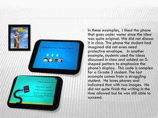  In these examples, I liked the phone
that goes under water since the idea
was quite original. We did not discuss
it in class. The phone the student had
imagined did not even need
protective envelope. In another
example, students used the ideas
discussed in class and added an S-
shaped pattern to emphasize the
phone's display. This code is complex
for a Grade 3 student. The last
example comes from a struggling
student. He loves phones and
indicated that with two images. He
did not quite finish the writing in the
time allowed but he was still able to
succeed.
 