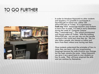 TO GO FURTHER
 In order to introduce Hopscotch to other students
and teachers, it is possible to participate in
HourOfCode at school and online with
#HourOfCode on Twitter. It is organized by
Code.org which encourage teachers and students
to learn how to code. It is held in early December
during the week of Computer Science
http://csedweek.org/ . Our school participated
and shared online on Twitter. With the hashtag
#HourOfCode, you can see who are the people
involved in the world and what they do. We can
also follow people who interest us online and
learn from them without ever having met them.
 Once students understand the principles of how to
code, they can learn with any programming
language because the code structure may change,
but the logic remains the same. Using Hopscotch,
you give a very good basis to your students on
how to code. They will have acquired the skills
and can continue by themselves.

 