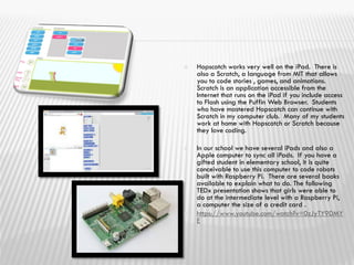  Hopscotch works very well on the iPad. There is
also a Scratch, a language from MIT that allows
you to code stories , games, and animations.
Scratch is an application accessible from the
Internet that runs on the iPad if you include access
to Flash using the Puffin Web Browser. Students
who have mastered Hopscotch can continue with
Scratch in my computer club. Many of my students
work at home with Hopscotch or Scratch because
they love coding.
 In our school we have several iPads and also a
Apple computer to sync all iPads. If you have a
gifted student in elementary school, it is quite
conceivable to use this computer to code robots
built with Raspberry Pi. There are several books
available to explain what to do. The following
TEDx presentation shows that girls were able to
do at the intermediate level with a Raspberry Pi,
a computer the size of a credit card .
 https://www.youtube.com/watch?v=0zJyTY9DMY
E
 
