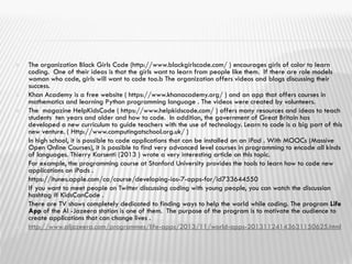  The organization Black Girls Code (http://www.blackgirlscode.com/ ) encourages girls of color to learn
coding. One of their ideas is that the girls want to learn from people like them. If there are role models
woman who code, girls will want to code too.b The organization offers videos and blogs discussing their
success.
 Khan Academy is a free website ( https://www.khanacademy.org/ ) and an app that offers courses in
mathematics and learning Python programming language . The videos were created by volunteers.
 The magazine HelpKidsCode ( https://www.helpkidscode.com/ ) offers many resources and ideas to teach
students ten years and older and how to code. In addition, the government of Great Britain has
developed a new curriculum to guide teachers with the use of technology. Learn to code is a big part of this
new venture. ( Http://www.computingatschool.org.uk/ )
 In high school, it is possible to code applications that can be installed on an iPad . With MOOCs (Massive
Open Online Courses), it is possible to find very advanced level courses in programming to encode all kinds
of languages. Thierry Karsenti (2013 ) wrote a very interesting article on this topic.
 For example, the programming course at Stanford University provides the tools to learn how to code new
applications on iPads .
 https://itunes.apple.com/ca/course/developing-ios-7-apps-for/id733644550
 If you want to meet people on Twitter discussing coding with young people, you can watch the discussion
hashtag # KidsCanCode .
 There are TV shows completely dedicated to finding ways to help the world while coding. The program Life
App of the Al -Jazeera station is one of them. The purpose of the program is to motivate the audience to
create applications that can change lives .
 http://www.aljazeera.com/programmes/life-apps/2013/11/world-apps-20131124143631150625.html
 