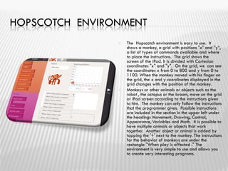 HOPSCOTCH ENVIRONMENT
 The Hopscotch environment is easy to use. It
shows a monkey, a grid with positions "x" and "y”,
a list of types of commands available and where
to place the instructions. The grid shows the
screen of the iPad. It is divided with Cartesian
coordinates "x" and "y". On the grid, we can see
the coordinates x from 0 to 800 and y from 0 to
1100. When the monkey moved with his finger on
the grid, the x and y coordinates displayed in the
grid changes with the position of the monkey.
 Monkeys or other animals or objects such as the
robot , the octopus or the broom, move on the grid
or iPad screen according to the instructions given
to him. The monkey can only follow the instructions
that the programmer gives. Possible instructions
are included in the section in the upper left under
the headings Movement, Drawing, Control,
Appearance, Variables and Math. It is possible to
have multiple animals or objects that work
together. Another object or animal is added by
tapping the '+' next to the monkey. The instructions
for the behavior of monkeys are under the
rectangle "When play is affected ." The
environment is very simple to use and allows you
to create very interesting programs.
 