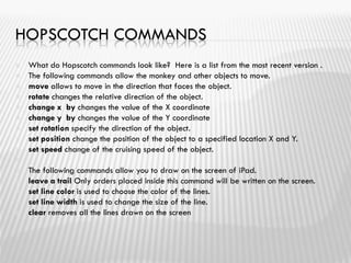 HOPSCOTCH COMMANDS
 What do Hopscotch commands look like? Here is a list from the most recent version .
 The following commands allow the monkey and other objects to move.
 move allows to move in the direction that faces the object.
 rotate changes the relative direction of the object.
 change x by changes the value of the X coordinate
 change y by changes the value of the Y coordinate
 set rotation specify the direction of the object.
 set position change the position of the object to a specified location X and Y.
 set speed change of the cruising speed of the object.

 The following commands allow you to draw on the screen of iPad.
 leave a trail Only orders placed inside this command will be written on the screen.
 set line color is used to choose the color of the lines.
 set line width is used to change the size of the line.
 clear removes all the lines drawn on the screen
 