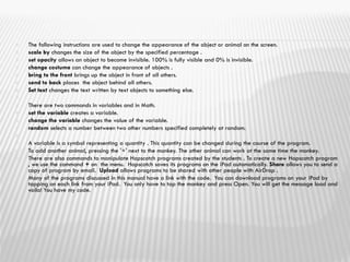  The following instructions are used to change the appearance of the object or animal on the screen.
 scale by changes the size of the object by the specified percentage .
 set opacity allows an object to become invisible. 100% is fully visible and 0% is invisible.
 change costume can change the appearance of objects .
 bring to the front brings up the object in front of all others.
 send to back places the object behind all others.
 Set text changes the text written by text objects to something else.

 There are two commands in variables and in Math.
 set the variable creates a variable.
 change the variable changes the value of the variable.
 random selects a number between two other numbers specified completely at random.

 A variable is a symbol representing a quantity . This quantity can be changed during the course of the program.
 To add another animal, pressing the '+' next to the monkey. The other animal can work at the same time the monkey.
 There are also commands to manipulate Hopscotch programs created by the students . To create a new Hopscotch program
, we use the command + on the menu. Hopscotch saves its programs on the iPad automatically. Share allows you to send a
copy of program by email. Upload allows programs to be shared with other people with AirDrop .
 Many of the programs discussed in this manual have a link with the code. You can download programs on your iPad by
tapping on each link from your iPad. You only have to tap the monkey and press Open. You will get the message load and
voila! You have my code.
 