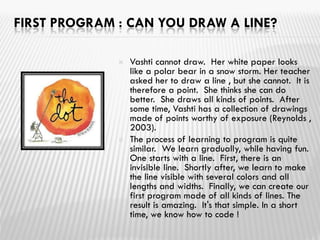 FIRST PROGRAM : CAN YOU DRAW A LINE?
 Vashti cannot draw. Her white paper looks
like a polar bear in a snow storm. Her teacher
asked her to draw a line , but she cannot. It is
therefore a point. She thinks she can do
better. She draws all kinds of points. After
some time, Vashti has a collection of drawings
made of points worthy of exposure (Reynolds ,
2003).
 The process of learning to program is quite
similar. We learn gradually, while having fun.
One starts with a line. First, there is an
invisible line. Shortly after, we learn to make
the line visible with several colors and all
lengths and widths. Finally, we can create our
first program made of all kinds of lines. The
result is amazing. It's that simple. In a short
time, we know how to code !
 
