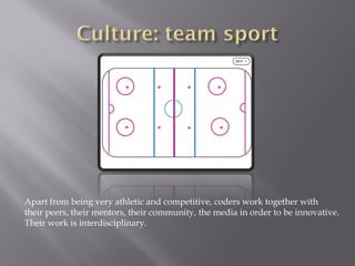 Apart from being very athletic and competitive, coders work together with
their peers, their mentors, their community, the media in order to be innovative.
Their work is interdisciplinary.
 