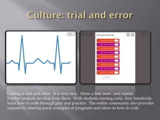 Coding is trial and error. It is very easy. Draw a line, turn , and repeat.
Further projects develop from there. With students starting early, they intuitively
learn how to code through play and practice. The online community also provides
support by sharing many examples of programs and ideas on how to code.
 