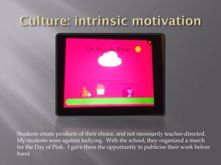 Students create products of their choice, and not necessarily teacher-directed.
My students were against bullying. With the school, they organized a march
for the Day of Pink. I gave them the opportunity to publicise their work before
hand.
 