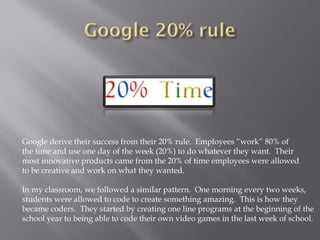 Google derive their success from their 20% rule. Employees “work” 80% of
the time and use one day of the week (20%) to do whatever they want. Their
most innovative products came from the 20% of time employees were allowed
to be creative and work on what they wanted.
In my classroom, we followed a similar pattern. One morning every two weeks,
students were allowed to code to create something amazing. This is how they
became coders. They started by creating one line programs at the beginning of the
school year to being able to code their own video games in the last week of school.
 
