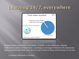 Canadian Museum of Nature
Students learn and work everywhere: at home, at the museums, outside,
with books, online, on television. Learning is no longer limited to the classroom.
Many students had their own devices and coded at home, just because it was fun.
 