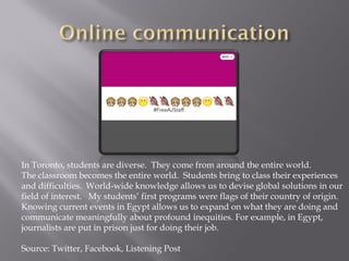 In Toronto, students are diverse. They come from around the entire world.
The classroom becomes the entire world. Students bring to class their experiences
and difficulties. World-wide knowledge allows us to devise global solutions in our
field of interest. My students’ first programs were flags of their country of origin.
Knowing current events in Egypt allows us to expand on what they are doing and
communicate meaningfully about profound inequities. For example, in Egypt,
journalists are put in prison just for doing their job.
Source: Twitter, Facebook, Listening Post
 