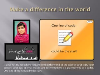It does not matter where you are from in the world or the color of your skin, your
gender, your age, or what makes you different; there is a place for you as a coder.
One line of code could be the start.
 