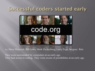 i.e. Steve Wozniak, Bill Gates, Mark Zuckerberg, Larry Page, Serguey Brin
They were surrounded by computers at an early age.
They had access to coding. They were aware of possibilities at an early age.
 