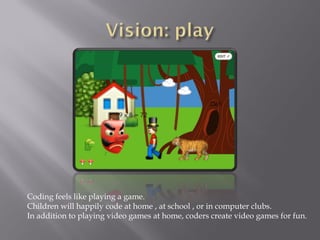 Coding feels like playing a game.
Children will happily code at home , at school , or in computer clubs.
In addition to playing video games at home, coders create video games for fun.
 