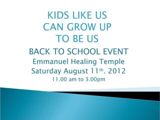 KIDS LIKE US
   CAN GROW UP
      TO BE US
BACK TO SCHOOL EVENT
Emmanuel Healing Temple
Saturday August 11th. 2012
     11.00 am to 3.00pm
 