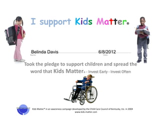I support Kids Matter                                                                       ®




   Belinda Davis                                                    6/8/2012
  ___________________________________________________________________________________________
  Name:                                                             Date:



Took the pledge to support children and spread the
  word that Kids Matter® - Invest Early - Invest Often




   Kids Matter® in an awareness campaign developed by the Child Care Council of Kentucky, Inc. in 2004
                                           www.kids-matter.com
 