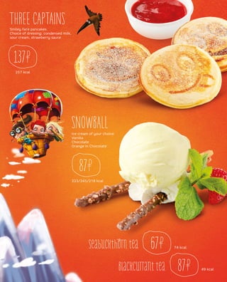 257 kcal
THREE CAPTAINS
SNOWBALL
Smiley face pancakes.
Choice of dressing: condensed milk,
sour cream, strawberry sauce
137
67
87
Ice cream of your choice:
Vanilla
Chocolate
Orange in Chocolate
223/245/218 kcal
87
74 kcal
49 kcal
Seabuckthorn tea
Blackcurranttea
 