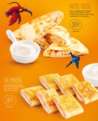 229 kcal
197
Mini quesadillas with melted
cheese and chicken. Choice
of dressing: ketchup, sour cream,
cheese sauce, curry sauce
Ham and cheese pancake.
Choice of dressing: ketchup,
sour cream, cheese
sauce, curry sauce
HOCUS-POCUS
THE MINION
190 kcal
187
 