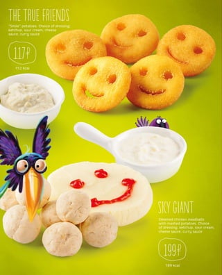 “Smile” potatoes. Choice of dressing:
ketchup, sour cream, cheese
sauce, curry sauce
THE TRUE FRIENDS
152 kcal
117
Steamed chicken meatballs
with mashed potatoes. Choice
of dressing: ketchup, sour cream,
cheese sauce, curry sauce
SKY GIANT
189 kcal
199
 