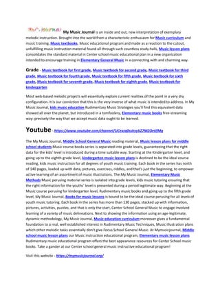 My Music Journal is an inside and out, new interpretation of exemplary
melodic instruction. Brought into the world from a characteristic enthusiasm for Music curriculum and
music training, Music textbooks, Music educational program and made as a reaction to the cutout,
unfulfilling music instruction material found all through such countless study halls, Music lesson plans
consolidates the standard material in Center school music educational plan in a new organization
intended to encourage training in Elementary General Music in a connecting with and charming way.
Grade - Music textbook for first grade, Music textbook for second grade, Music textbook for third
grade, Music textbook for fourth grade, Music textbook for fifth grade, Music textbook for sixth
grade, Music textbook for seventh grade, Music textbook for eighth grade, Music textbook for
kindergarten
Most web-based melodic projects will essentially explain current realities of the point in a very dry
configuration. It is our conviction that this is the very inverse of what music is intended to address. In My
Music Journal, kids music education Rudimentary Music Strategies you'll find this equivalent data
showed all over the planet, but introduced in a tomfoolery, Elementary music books free-streaming
way: precisely the way that we accept music data ought to be learned.
Youtube- https://www.youtube.com/channel/UCexzq0sshyyVZ7MZOetlfMg
The My Music Journal, Middle School General Music reading material, Music lesson plans for middle
school students Music course books series is separated into grade levels, guaranteeing that the right
data for the kids' level is introduced during a time suitable way. Starting at the Kindergarten level, and
going up to the eighth-grade level, kindergarten music lesson plans is destined to be the ideal course
reading, kids music instruction for all degrees of youth music training. Each book in the series has north
of 140 pages, loaded up with data, pictures, exercises, riddles, and that's just the beginning, to empower
active learning of an assortment of music illustrations. The My Music Journal, Elementary Music
Methods Music perusing material series is isolated into grade levels, kids music tutoring ensuring that
the right information for the youths' level is presented during a period legitimate way. Beginning at the
Music course perusing for kindergarten level, Rudimentary music books and going up to the fifth grade
level, My Music Journal, Books for music lessons is bound to be the ideal course perusing for all levels of
youth music tutoring. Each book in the series has more than 130 pages, stacked up with information,
pictures, activities, puzzles, and that is only the start, Center School General Music to engage involved
learning of a variety of music delineations. Next to showing the information using an age-legitimate,
dynamic methodology, My Music Journal, Music education curriculum moreover gives a fundamental
foundation to a real, well established interest in Rudimentary Music Techniques, Music illustration plans
which other melodic tasks essentially don't give.Focus School General Music. At Mymusicjournal, Middle
school music lesson plans our Music instruction educational program, Elementary music lesson plans
Rudimentary music educational program offers the best appearance resources for Center School music
books. Take a gander at our Center school general music instructive educational program!
Visit this website - https://mymusicjournal.org/
 