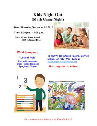Kids Night Out
                (Math Game Night)
Date: Thursday, November 15, 2012

Time: 5:30 p.m. – 7:00 p.m.
Place: Grand River School
       1107 E. Grand River




  What to expect:
                              To RSVP: call Sharon Rogers, Derrick
    “Lots of FUN”             Gilliam at (517) 999-2730 or
   Fun with numbers           sharon.rogers@cacsheadstart.org
  Door Prizes (games)
   Spaghetti Dinner            Must register to attend.




         Parents remember to bring your Promise Card!
 