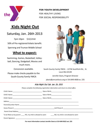 FOR YOUTH DEVELOPMENT
                                                      FOR HEALTHY LIVING
                                                      FOR SOCIAL RESPONSIBILITY




            Kids Night Out
    Saturday, Jan. 26th 2013
               7pm-10pm            $12/child
     50% of Pre-registered tickets benefit:
      Sperreng and Truman Middle School

             What to expect:
     Swimming, Games, Basketball, Volley-
     ball, Dancing, Dodgeball, Movies and
                  much more.
               Concession available.                         South County Family YMCA - 12736 Southfork Rd., St.
                                                                               Louis Mo 63128
      Please make checks payable to the
          South County Family YMCA                                       Jennifer Davis, Program Director
                                                                jdavis@ymcastlouis.org or 314.849.4668 ex. 235

                                               Kids Night Out Sat. Jan. 26, 2013
                           Please complete the following registration information and return to school office.

Child’s Name ____________________________________ Date of Birth_________________________

Child’s Name ____________________________________ Date of Birth_________________________

Child’s Name ____________________________________ Date of Birth_________________________

Address _____________________________________________________________________________________

Parent/Guardian Name _________________________________________________________________________

Home Phone # __________________________________________________Cell Phone # ____________________________________

Parent Email Address____________________________________________________________________________________________

To be filled out by parent: ____ YES, my child is allowed to swim      ____ NO, my child is not allowed to swim

Parent Signature ______________________________________________________________________________

                                For more information contact Jennifer Davis at 314-849-9622 ext. 235
 