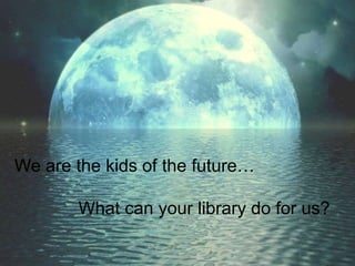We are the kids of the future…              What can your library do for us? 