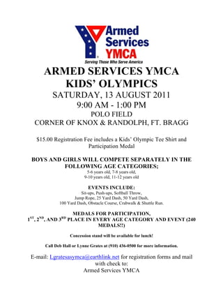 ARMED SERVICES YMCA
          KIDS’ OLYMPICS
              SATURDAY, 13 AUGUST 2011
                  9:00 AM - 1:00 PM
                  POLO FIELD
     CORNER OF KNOX & RANDOLPH, FT. BRAGG

     $15.00 Registration Fee includes a Kids’ Olympic Tee Shirt and
                          Participation Medal

 BOYS AND GIRLS WILL COMPETE SEPARATELY IN THE
          FOLLOWING AGE CATEGORIES;
                                5-6 years old, 7-8 years old,
                               9-10 years old, 11-12 years old

                                 EVENTS INCLUDE:
                             Sit-ups, Push-ups, Softball Throw,
                         Jump Rope, 25 Yard Dash, 50 Yard Dash,
                  100 Yard Dash, Obstacle Course, Crabwalk & Shuttle Run.

                          MEDALS FOR PARTICIPATION,
ST    ND           RD
1 , 2 , AND 3           PLACE IN EVERY AGE CATEGORY AND EVENT (240
                                  MEDALS!!)
                        Concession stand will be available for lunch!

           Call Deb Hall or Lynne Grates at (910) 436-0500 for more information.

 E-mail: Lgratesasymca@earthlink.net for registration forms and mail
                         with check to:
                      Armed Services YMCA
 