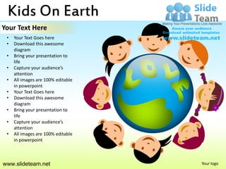 Kids On Earth
Your Text Here
 •   Your Text Goes here
 •   Download this awesome
     diagram
 •   Bring your presentation to
     life
 •   Capture your audience’s
     attention
 •   All images are 100% editable
     in powerpoint
 •   Your Text Goes here
 •   Download this awesome
     diagram
 •   Bring your presentation to
     life
 •   Capture your audience’s
     attention
 •   All images are 100% editable
     in powerpoint



www.slideteam.net                   Your logo
 