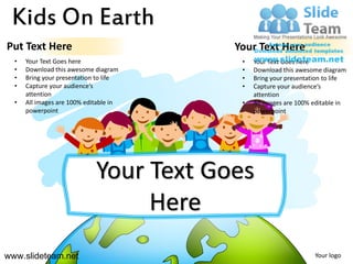 Kids On Earth
Put Text Here                            Your Text Here
  •   Your Text Goes here                 •   Your Text Goes here
  •   Download this awesome diagram       •   Download this awesome diagram
  •   Bring your presentation to life     •   Bring your presentation to life
  •   Capture your audience’s             •   Capture your audience’s
      attention                               attention
  •   All images are 100% editable in     •   All images are 100% editable in
      powerpoint                              powerpoint




                             Your Text Goes
                                  Here
www.slideteam.net                                                 Your logo
 