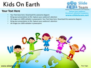 Kids On Earth
Your Text Here
     •   Your Text Goes here. Download this awesome diagram
     •   Bring your presentation to life. Capture your audience’s attention
     •   All images are 100% editable in powerpoint. Your Text Goes here. Download this awesome diagram
     •   Bring your presentation to life. Capture your audience’s attention
     •   All images are 100% editable in powerpoint




www.slideteam.net                                                                                     Your logo
 