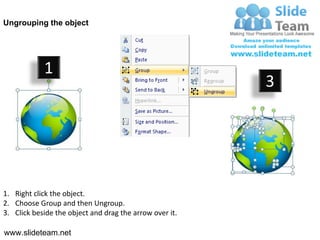 Ungrouping the object




            1
                                                         3




1. Right click the object.
2. Choose Group and then Ungroup.
3. Click beside the object and drag the arrow over it.

www.slideteam.net
 