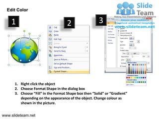 Edit Color

    1                                2                  3




      1. Right click the object
      2. Choose Format Shape in the dialog box
      3. Choose “Fill” in the Format Shape box then “Solid” or “Gradient”
         depending on the appearance of the object. Change colour as
         shown in the picture.


www.slideteam.net
 