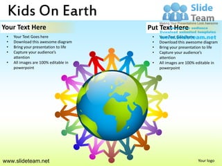 Kids On Earth
Your Text Here                         Put Text Here
 •   Your Text Goes here                •   Your Text Goes here
 •   Download this awesome diagram      •   Download this awesome diagram
 •   Bring your presentation to life    •   Bring your presentation to life
 •   Capture your audience’s            •   Capture your audience’s
     attention                              attention
 •   All images are 100% editable in    •   All images are 100% editable in
     powerpoint                             powerpoint




www.slideteam.net                                               Your logo
 