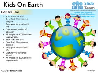 Kids On Earth
Put Text Here
 •   Your Text Goes here
 •   Download this awesome
     diagram
 •   Bring your presentation to
     life
 •   Capture your audience’s
     attention
 •   All images are 100% editable
     in powerpoint
 •   Your Text Goes here
 •   Download this awesome
     diagram
 •   Bring your presentation to
     life
 •   Capture your audience’s
     attention
 •   All images are 100% editable
     in powerpoint



www.slideteam.net                   Your logo
 