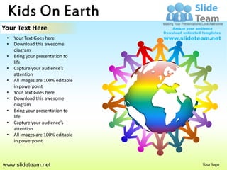 Kids On Earth
Your Text Here
 •   Your Text Goes here
 •   Download this awesome
     diagram
 •   Bring your presentation to
     life
 •   Capture your audience’s
     attention
 •   All images are 100% editable
     in powerpoint
 •   Your Text Goes here
 •   Download this awesome
     diagram
 •   Bring your presentation to
     life
 •   Capture your audience’s
     attention
 •   All images are 100% editable
     in powerpoint



www.slideteam.net                   Your logo
 