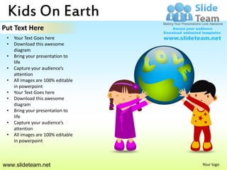 Kids On Earth
Put Text Here
 •   Your Text Goes here
 •   Download this awesome
     diagram
 •   Bring your presentation to
     life
 •   Capture your audience’s
     attention
 •   All images are 100% editable
     in powerpoint
 •   Your Text Goes here
 •   Download this awesome
     diagram
 •   Bring your presentation to
     life
 •   Capture your audience’s
     attention
 •   All images are 100% editable
     in powerpoint



www.slideteam.net                   Your logo
 