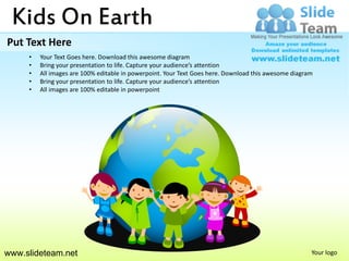 Kids On Earth
Put Text Here
     •   Your Text Goes here. Download this awesome diagram
     •   Bring your presentation to life. Capture your audience’s attention
     •   All images are 100% editable in powerpoint. Your Text Goes here. Download this awesome diagram
     •   Bring your presentation to life. Capture your audience’s attention
     •   All images are 100% editable in powerpoint




www.slideteam.net                                                                                     Your logo
 