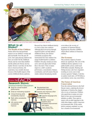 C o n n e c t i n g To d a y ’s K i d s w i t h N a t u r e




2




                                                                                                                                                        ©ShutterStock
    Youth spend an average of six hours daily connected to electronic devices.

    What is at                                    Research has linked childhood obesity                     even reduces the severity of
    Stake?                                        to a lack of play time outdoors.                          symptoms of Attention Deficit/
    The Health of Our Children                    Although physical activity through                        Hyperactivity Disorder (ADHD),
    Nature deficit has had profound               organized sports can help address                         which affects millions of American
    impacts on our children’s mental and          childhood obesity, the medical                            children.
    physical health. Over the past 20             community recognizes that
    years, time spent playing outdoors has        unstructured free time outdoors has                       The Economy
    been cut in half, but the childhood           unique health benefits to children.                       The economic impacts of nature
    obesity rate has more than doubled            Children who play outside are more                        deficit are significant. The costs of the
    and the adolescent obesity rate has           active and more physically fit than                       childhood obesity epidemic to our
    tripled. Doctors warn that, for the first     those who don’t. Time in nature                           public health systems could reach
    time in American history, life                improves a chld’s academic                                $100 billion annually. Hunting and
    expectancy may actually decrease              performance, concentration, balance,                      fishing licenses sales have stagnated,
    because of the health impacts of the          coordination, and self-esteem. Recent                     resulting in severe cuts to state
    current childhood obesity epidemic.           studies indicate that playing outside                     resource agencies’ budgets. A decline
                                                                                                            in outdoor retail sales, a $730 billion a
                                                                                                            year industry sector, may soon follow.

                                                                                                            The Future of American
     Know the       FACTS
                                                                                                            Conservation
                                                                                                            From the redwood forests to the Gulf
     Research Shows:

                                                                                                            Stream waters, exploring the diverse
     E nv i ro n m en ta l E d u c at i on :
     n Good for overall student                   n Standardized test
       performance                                  performance improves
                                                                                                            landscapes of America has shaped
     n Great at motivating students               n Supports and improves other                             who we are as Americans. Children
     n Critical thinking skills                        science learning                                     who spend time in nature are more
       consistently improve                               n Supports language-arts                          likely to have pro-environmental
     n Math skills consistently                        development                                          attitudes as adults. Time spent in
       improve                                                     n Under-resourced                        nature with an adult important to the
     n Life science skills                                         students show                            child often shapes a child’s long-term
       consistently                                                 increased improvement
                                                                                                            environmental ethic. If this nature
                                                                                                            deficit continues unabated, we may
       improve                                                       over peers

                                                                                                            face a dearth of environmental
                                                                    Sources: (Bartosh 2004);
                                                                    (Athman & Monroe 2004).
                                                   ©ShutterStock



                                                                                    Nationa l Wild life Feder ation • www.be outthere.o rg
 