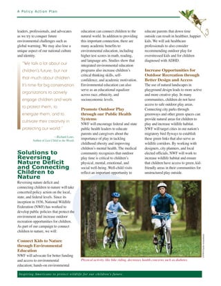 A Policy Action Plan




leaders, professionals, and advocates                  education can connect children to the          educate parents that down time
as we try to conquer future                            natural world. In addition to providing        outside can result in healthier, happier
                                                                                                                                                                  3
environmental challenges such as                       this important connection, there are           kids. We will ask healthcare
global warming. We may also lose a                     many academic benefits to                      professionals to also consider
unique aspect of our national culture                  environmental education, including             recommending outdoor play for
and identity.                                          higher test scores in math, reading,           overstressed kids and for children
                                                       and language arts. Studies show that           diagnosed with ADHD.
                                                       integrated environmental education
                                                       programs also increase children’s              Increase Opportunities for
   ”We talk a lot about our

                                                       critical thinking skills, self-                Outdoor Recreation through
   children’s future, but not

                                                       confidence, and academic motivation.           Better Design and Access
                                                       Environmental education can also               The use of natural landscapes in
   that much about children.

                                                       serve as an educational equalizer              playground design leads to more active
   It’s time for big conservation

                                                       across race, ethnicity, and                    and more creative play. In many
                                                       socioeconomic levels.                          communities, children do not have
   organizations to actively

                                                                                                      access to safe outdoor play areas.
   engage children and work

                                                       Promote Outdoor Play                           Connecting city parks through
                                                       through our Public Health
   to protect them, to
                                                                                                      greenways and other green spaces can
                                                       Systems                                        provide natural areas for children to
   energize them, and to

                                                       NWF will encourage federal and state           play and increase wildlife habitat.
   cultivate their creativity in
                                                       public health leaders to educate               NWF will target cities in our nation’s
                                                       parents and caregivers about the               migratory bird flyways to establish
   protecting our world.”
                            —Richard Louv,
            Author of Last Child in the Woods
                                                       importance of play in tackling                 these green links that also serve as
                                                       childhood obesity and improving                wildlife corridors. By working with
                                                       children’s mental health. The medical          designers, city planners, and local
Solutions to                                           community recognizes that outdoor              elected officials, NWF will work to
Reversing                                              play time is critical to children’s            increase wildlife habitat and ensure
Nature Deficit                                         physical, mental, emotional, and               that children have access to green, kid-
and Connecting                                         social well-being. Well-child visits           friendly areas in their communities for
Children to                                            reflect an important opportunity to            unstructured play outside.
Nature
Reversing nature deficit and
connecting children to nature will take
concerted policy action on the local,
state, and federal levels. Since its
inception in 1936, National Wildlife
Federation (NWF) has worked to
develop public policies that protect the
environment and increase outdoor
recreation opportunities for children.
As part of our campaign to connect
children to nature, we will:

Connect Kids to Nature
                                                                                                                                            ©NWF/Charlie Archambault.




through Environmental
Education
NWF will advocate for better funding
and access to environmental                            Physical activity, like bike riding, decreases health concerns such as diabetes.
education; hands-on environmental

 Ins p i r i n g A m e r ic a n s to pro te ct w i l d l i f e f o r o ur children’s future.
 